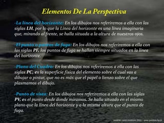 Elementos De La Perspectiva-La línea del horizonte: En los dibujos nos referiremos a ella con las siglas LH, por lo que la Línea del horizonte es una línea imaginaria que, mirando al frente, se halla situada a la altura de nuestros ojos. -El punto o puntos de fuga: En los dibujos nos referiremos a ella con las siglas PF, los puntos de fuga se hallan siempre situados en la línea del horizonte. -Plano del Cuadro: En los dibujos nos referiremos a ella con las siglas PC, es la superficie física del elemento sobre el cual vas a dibujar o pintar, que no es más que el papel o lienzo sobre el que plasmamos el dibujo. -Punto de vista: En los dibujos nos referiremos a ella con las siglas PV, es el punto desde donde miramos. Se halla situado en el mismo plano que la línea del horizonte y a la misma altura que el punto de fuga. 