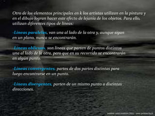Otro de los elementos principales en k los artistas utilizan en la pintura y en el dibujo logran hacer este efecto de lejanía de los objetos. Para ello, utilizan diferentes tipos de líneas:-Líneas paralelas, van una al lado de la otra y, aunque sigan en un plano, nunca se encontrarán.-Líneas oblicuas, son líneas que parten de puntos distintos una al lado de la otra, pero que en su recorrido se encontrarán en algún punto.-Líneas convergentes, partes de dos partes distintas para luego encontrarse en un punto.-Líneas divergentes, parten de un mismo punto a distintas direcciones.