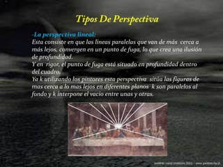 Tipos De Perspectiva-La perspectiva lineal:Esta consiste en que las líneas paralelas que van de más  cerca a más lejos, convergen en un punto de fuga, lo que crea una ilusión de profundidad.Y en  rigor, el punto de fuga está situado en profundidad dentro del cuadro. Ya k utilizando los pintores esta perspectiva  sitúa las figuras de mas cerca a lo mas lejos en diferentes planos  k son paralelos al fondo y k interpone el vacio entre unas y otras.