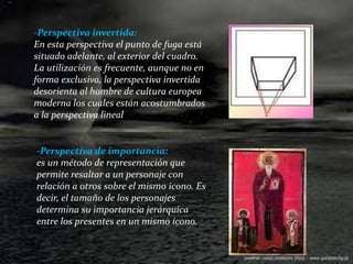 -Perspectiva invertida:En esta perspectiva el punto de fuga está situado adelante, al exterior del cuadro.La utilización es frecuente, aunque no en forma exclusiva, la perspectiva invertida desorienta al hombre de cultura europea moderna los cuales están acostumbrados a la perspectiva lineal-Perspectiva de importancia:es un método de representación que permite resaltar a un personaje con relación a otros sobre el mismo icono. Es decir, el tamaño de los personajes determina su importancia jerárquica entre los presentes en un mismo ícono.