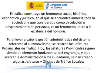 El tráfico constituye un fenómeno social, histórico, económico y jurídico, en el que se encuentra inmersa toda la sociedad, y que considerado como circulación o desplazamiento de personas, es un fenómeno unido a la existencia del hombre. Para llevar a cabo la gestión administrativa del sistema referente al automovilismo, se crearon las Jefaturas Provinciales de Tráfico. Hoy, las Jefaturas Provinciales siguen siendo un elemento fundamental del engranaje, y para acercar la Administración a los ciudadanos, se han creado algunas Jefaturas y Oficinas de Tráfico Locales. 