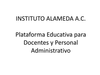 INSTITUTO ALAMEDA A.C.
Plataforma Educativa para
Docentes y Personal
Administrativo
 