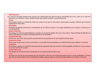 Administración      Tal y como lo visualizas puedes tener acceso a las calificaciones de cada una de tus actividades del curso, al dar clic en este link aparecerá una ventana, o bien, también desde aquí puedes acceder a tu perfil personal.CursosEste bloque muestra un listado de todos los cursos en los que te encuentras matriculado y puedes utilizarlo para moverte rápidamente entre ellos.Novedades El bloque Novedades presenta los encabezados de las últimas noticias o mensajes publicados por el asesor o asesora en el Foro de Noticias.Eventos PróximosEste bloque te indica la proximidad de un evento, ya sea evento global, de curso o de usuario. Toda actividad de Moodle con fecha límite genera un evento automáticamente en el calendario.Actividad RecienteMuestra de una forma abreviada los acontecimientos producidos en el curso desde la última visita.Usuarios en LíneaMuestra los usuarios que se han conectado en un período de tiempo fijado por el Administrador (por defecto 5 minutos).CalendarioEste bloque muestra un calendario que presenta los siguientes tipos de eventos: Eventos globales, Eventos en curso, Eventos en grupo, Eventos de usuario.Sumario del CursoEste bloque te muestra el texto introducido en el resumen (informe) del curso.ForosLos foros son una de las herramientas de comunicación asíncrona más importante dentro de los cursos de Moodle. Los foros permiten la comunicación de los participantes desde cualquier lugar en el que esté disponible una conexión a internet.