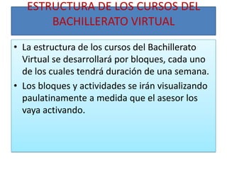 ESTRUCTURA DE LOS CURSOS DEL BACHILLERATO VIRTUALLa estructura de los cursos del Bachillerato Virtual se desarrollará por bloques, cada uno de los cuales tendrá duración de una semana. Los bloques y actividades se irán visualizando paulatinamente a medida que el asesor los vaya activando.