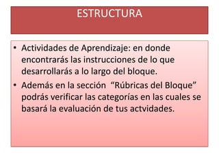 ESTRUCTURAActividades de Aprendizaje: en donde encontrarás las instrucciones de lo que desarrollarás a lo largo del bloque.Además en la sección  “Rúbricas del Bloque” podrás verificar las categorías en las cuales se basará la evaluación de tus actvidades.