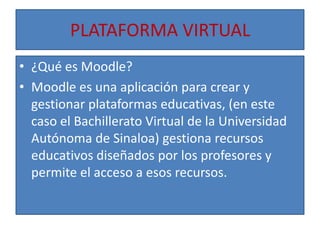 PLATAFORMA VIRTUAL¿Qué es Moodle?Moodle es una aplicación para crear y gestionar plataformas educativas, (en este caso el Bachillerato Virtual de la Universidad Autónoma de Sinaloa) gestiona recursos educativos diseñados por los profesores y permite el acceso a esos recursos.