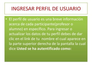 INGRESAR PERFIL DE USUARIO El perfil de usuario es una breve información acerca de cada participante(profesor o alumno) en específico. Para ingresar o actualizar los datos de tu perfil debes de dar clic en el link de tu  nombre el cual aparece en la parte superior derecha de la pantalla la cual dice Usted se ha autentificado como: