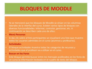 BLOQUES DE MOODLEYa se mencionó que los bloques de Moodle se sitúan en las columnas laterales de la interfaz del curso. Existen varios tipos de bloques con diversas funcionalidades: informar, controlar, gestionar, etc. A continuación se describen cada uno de ellos:Menú PersonasSi das clic sobre el link participantes se visualizará una lista que muestra todos los usuarios admitidos en el curso (alumnos y profesores).ActividadesEl bloque actividades muestra todas las categorias de recursos y actividades que el profesor va a utilizar en el curso.Buscar en los ForosEste bloque permite buscar entre los mensajes publicados en los foros de un curso la información tecleada en el cuadro de texto del bloque.