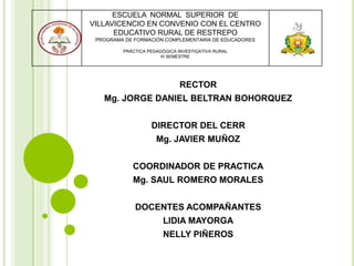 RECTOR
Mg. JORGE DANIEL BELTRAN BOHORQUEZ
DIRECTOR DEL CERR
Mg. JAVIER MUÑOZ
COORDINADOR DE PRACTICA
Mg. SAUL ROMERO MORALES
DOCENTES ACOMPAÑANTES
LIDIA MAYORGA
NELLY PIÑEROS
ESCUELA NORMAL SUPERIOR DE
VILLAVICENCIO EN CONVENIO CON EL CENTRO
EDUCATIVO RURAL DE RESTREPO
PROGRAMA DE FORMACIÓN COMPLEMENTARIA DE EDUCADORES
PRÁCTICA PEDAGÓGICA INVESTIGATIVA RURAL
III SEMESTRE
 