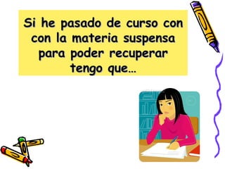 Si he pasado de curso con con la materia suspensa para poder recuperar tengo que… 