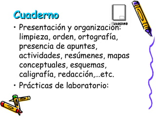 Cuaderno Presentación y organización: limpieza, orden, ortografía, presencia de apuntes, actividades, resúmenes, mapas conceptuales, esquemas, caligrafía, redacción,…etc. Prácticas de laboratorio:  