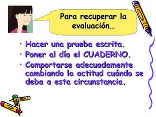 Para recuperar la evaluación… Hacer una prueba escrita. Poner al día el CUADERNO. Comportarse adecuadamente cambiando la actitud cuándo se deba a esta circunstancia. 
