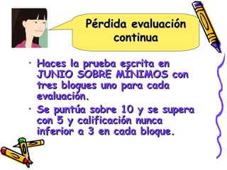 Pérdida evaluación continua Haces la prueba escrita en JUNIO SOBRE MÍNIMOS con tres bloques uno para cada evaluación. Se puntúa sobre 10 y se supera con 5 y calificación nunca inferior a 3 en cada bloque. 