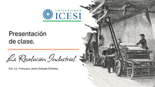 Presentación
de clase.
La Revolución Industrial.
Por: Lic. Francisco Javier Estrada Ordóñez.
 