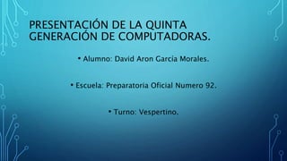 PRESENTACIÓN DE LA QUINTA
GENERACIÓN DE COMPUTADORAS.
• Alumno: David Aron García Morales.
• Escuela: Preparatoria Oficial Numero 92.
• Turno: Vespertino.
 