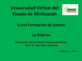 Universidad Virtual del
Estado de Michoacán
Curso Formación de tutores
La Rúbrica
Participante: Sara del Rosario Espinosa Hernández
Tutor: Dr. Julio César Leyva Ruiz
Diciembre, 2014.
 