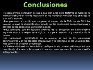 •Nuestra primera conclusión es que a casi cien años de la Reforma de Córdoba la
misma constituye un hito de motivación en los momentos cruciales que atraviesa la
educación superior.
• Los procesos de cambio que surgieron al amparo de la Reforma de Córdoba
tuvieron un nivel de desarrollo determinado por las condiciones socioeconómicas y
políticas de los países que las llevaron a cabo.
•Indudablemente que se lograron avances de la educación en Latinoamérica
logrando insertar la región en el siglo xx y superar estados muy atrasados de la
misma.
•Las variaciones       significativas de la reforma se dan en las estructuras
administrativas y en los aspectos organizativos y la base legal de las universidades,
más que en los aspectos académicos.
•La Reforma Universitaria le confirió un perfil propio a la universidad latinoamericana
permitiendo el acceso a la misma a todas las clases sociales, lo cual no sucedía
anteriormente.
 