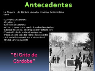 La Reforma     de Córdoba defendía principios fundamentales
como:

•Autonomía universitaria
•Cogobierno
•Extensión universitaria
•Acceso por concursos y periodicidad de las cátedras
•Libertad de cátedra, cátedra paralela y cátedra libre
•Vinculación de docencia e investigación
•Inserción en la sociedad y rol de la universidad
•Solidaridad latinoamericana e internacional
•Unidad obrero-estudiantil
 