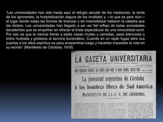 “Las universidades han sido hasta aquí el refugio secular de los mediocres, la renta
de los ignorantes, la hospitalización segura de los inválidos y —lo que es peor aún—
el lugar donde todas las formas de tiranizar y de insensibilizar hallaron la cátedra que
las dictara. Las universidades han llegado a ser así fiel reflejo de estas sociedades
decadentes que se empeñan en ofrecer el triste espectáculo de una inmovilidad senil.
Por eso es que la ciencia frente a estas casas mudas y cerradas, pasa silenciosa o
entra mutilada y grotesca al servicio burocrático. Cuando en un rapto fugaz abre sus
puertas a los altos espíritus es para arrepentirse luego y hacerles imposible la vida en
su recinto” (Manifiesto de Córdoba, 1918)
 