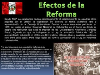 Desde 1907 los estudiantes pedían categóricamente el establecimiento de cátedras libres
    pagadas por el Estado, la legalización del derecho de tacha, asistencia libre y
    representación en el Consejo Universitario. Gracias a estas constantes peticiones en
    1919, se realiza el primer Congreso Nacional de Estudiantes en el Cuzco en donde se
    adopto una resolución que daba la creación de las “Universidades Nacionales González
    Prada”, logrando así que se incluyeran en la Ley de Instrucción Publica de 1920 la
    representación estudiantil en el Consejo Universitario, cátedras libres y paralelas, asistencia
    libre entre otras cosas. Para luego lograr en 1946 la aprobación de la Ley de Reformas
    Universitarias.

"He aquí algunos de sus postulados: defensa de la
autonomía universitaria; participación de los estudiantes en
la dirección y orientación de sus respectivas casas de
estudio; derecho de voto estudiantil para la elección del
rector y directores de escuelas; renovación de la docencia
a través del derecho de tacha; renovación de los métodos
pedagógicos; incorporación de valores extrauniversitarios a
la universidad; socialización de la cultura (por medio de
universidades populares); solidaridad permanente de la
masa estudiantil con el indio y el proletariado.
 
