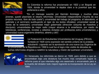 En Colombia la reforma fue proclamada en 1922 y en Bogotá en
                      1924, donde la universidad le dejaba claro a la juventud que les
                      pertenecía a ellos.
                      "En un mensaje suscrito por Germán Arciniega y muchos otros
jóvenes, quedó plasmado el ideario reformista: Universidad independiente ("dueña de sus
propios recursos, libre de toda tutela"); universidad del trabajo (el programa, el laboratorio, el
gabinete y el seminario sustituyendo el rigor de los textos oficiales); universidad social (a
través de la extensión); universidad mejor gobernada (dirección conjunta de maestros y
discípulo); universidades de mejor radio (mayor alcance a la enseñanza, por medio de
bibliotecas, conferencias, revistas y cátedras dictadas por profesores extra universitarios); y
universidad nueva organismo dinámico, abierto y útil)".

                       La Federación de Estudiantes Universitarios del Uruguay (FEUU),
                       fundada en 1929 como expresión del sentido unitario de la protesta
                       estudiantil. Logrando así la aprobación de una nueva Ley Orgánica de
  la Universidad de la República en 1958 lo cual fue el logro más visible de décadas de
  luchas reformistas dirigidas a redefinir la naturaleza y misión del quehacer universitario .

                    En Venezuela, los reformista se dieron en 1928, pero debido a que se
                    encontraban bajo una dictadura fue mucho mas complicado lograr la
                    reforma pues el que intentaba algo era asesinado o encarcelado pero a
                    la muerte del dictador todo mejoró logrando la incorporación de la Ley en
                    1944.
 