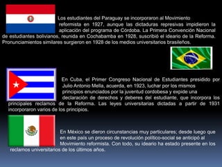 Los estudiantes del Paraguay se incorporaron al Movimiento
                          reformista en 1927, aunque las dictaduras represivas impidieron la
                          aplicación del programa de Córdoba. La Primera Convención Nacional
de estudiantes bolivianos, reunida en Cochabamba en 1928, suscribió el ideario de la Reforma.
Pronunciamientos similares surgieron en 1928 de los medios universitarios brasileños.




                           En Cuba, el Primer Congreso Nacional de Estudiantes presidido por
                           Julio Antonio Mella, acuerda, en 1923, luchar por los mismos
                           principios enunciados por la juventud cordobesa y expide una
                           declaración de derechos y deberes del estudiante, que incorpora los
  principales reclamos de la Reforma. Las leyes universitarias dictadas a partir de 1931
  incorporaron varios de los principios.



                          En México se dieron circunstancias muy particulares; desde luego que
                          en este país un proceso de revolución político-social se anticipó al
                          Movimiento reformista. Con todo, su ideario ha estado presente en los
   reclamos universitarios de los últimos años.
 