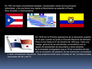 En 1931 las leyes universitarias dictadas incorporaban varios de los principios
reformistas y de una forma muy rápida el Movimiento se extendió a Puerto
Rico, Ecuador y Centroamérica.




                                En 1918 fue la Primera experiencia de la educación superior
                                en el país cuando se funda la Escuela Nacional de Derecho.
                               Pero no fue hasta el 27 de Octubre de 1943,que hubo una
                               huelga general de los estudiantes universitarios con el
                               apoyo de estudiantes de secundaria y otros sectores
                               de la sociedad consiguieron que el 18 de noviembre de ese
                                año la concesión del gobierno de las autonomía universitaria
  y otras concesiones educativas. Que posteriormente seria incluidas en las Constitucionales
  nacionales del 46 y del 72.
 