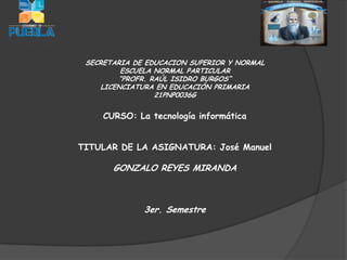 SECRETARIA DE EDUCACION SUPERIOR Y NORMAL
         ESCUELA NORMAL PARTICULAR
        “PROFR. RAÚL ISIDRO BURGOS”
    LICENCIATURA EN EDUCACIÓN PRIMARIA
                 21PNP0036G


     CURSO: La tecnología informática


TITULAR DE LA ASIGNATURA: José Manuel

       GONZALO REYES MIRANDA



              3er. Semestre
 