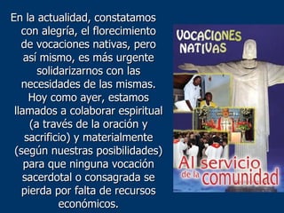 En la actualidad, constatamos con alegría, el florecimiento de vocaciones nativas, pero así mismo, es más urgente solidarizarnos con las necesidades de las mismas. Hoy como ayer, estamos llamados a colaborar espiritual (a través de la oración y sacrificio) y materialmente (según nuestras posibilidades) para que ninguna vocación sacerdotal o consagrada se pierda por falta de recursos económicos. 