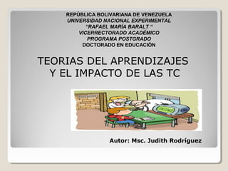 REPÚBLICA BOLIVARIANA DE VENEZUELA
UNIVERSIDAD NACIONAL EXPERIMENTAL
“RAFAEL MARÍA BARALT “
VICERRECTORADO ACADÉMICO
PROGRAMA POSTGRADO
DOCTORADO EN EDUCACIÓN
TEORIAS DEL APRENDIZAJES
Y EL IMPACTO DE LAS TC
Autor: Msc. Judith Rodríguez
 