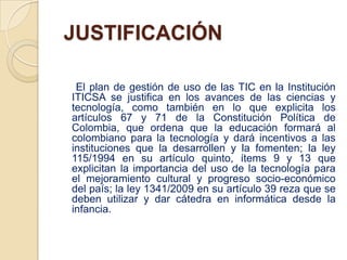 JUSTIFICACIÓN

 El plan de gestión de uso de las TIC en la Institución
ITICSA se justifica en los avances de las ciencias y
tecnología, como también en lo que explicita los
artículos 67 y 71 de la Constitución Política de
Colombia, que ordena que la educación formará al
colombiano para la tecnología y dará incentivos a las
instituciones que la desarrollen y la fomenten; la ley
115/1994 en su artículo quinto, ítems 9 y 13 que
explicitan la importancia del uso de la tecnología para
el mejoramiento cultural y progreso socio-económico
del país; la ley 1341/2009 en su artículo 39 reza que se
deben utilizar y dar cátedra en informática desde la
infancia.
 