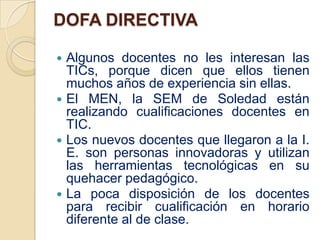 DOFA DIRECTIVA

 Algunos docentes no les interesan las
  TICs, porque dicen que ellos tienen
  muchos años de experiencia sin ellas.
 El MEN, la SEM de Soledad están
  realizando cualificaciones docentes en
  TIC.
 Los nuevos docentes que llegaron a la I.
  E. son personas innovadoras y utilizan
  las herramientas tecnológicas en su
  quehacer pedagógico.
 La poca disposición de los docentes
  para recibir cualificación en horario
  diferente al de clase.
 