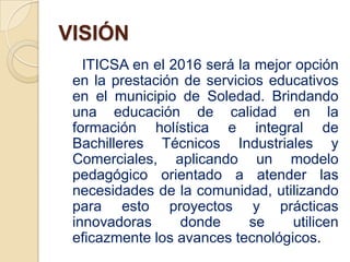 VISIÓN
   ITICSA en el 2016 será la mejor opción
 en la prestación de servicios educativos
 en el municipio de Soledad. Brindando
 una educación de calidad en la
 formación holística e integral de
 Bachilleres Técnicos Industriales y
 Comerciales, aplicando un modelo
 pedagógico orientado a atender las
 necesidades de la comunidad, utilizando
 para esto proyectos y prácticas
 innovadoras     donde      se    utilicen
 eficazmente los avances tecnológicos.
 