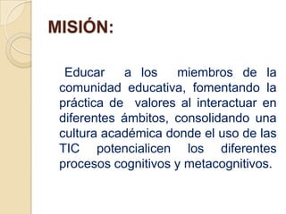 MISIÓN:

  Educar    a los    miembros de la
 comunidad educativa, fomentando la
 práctica de valores al interactuar en
 diferentes ámbitos, consolidando una
 cultura académica donde el uso de las
 TIC potencialicen los diferentes
 procesos cognitivos y metacognitivos.
 