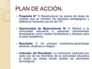 PLAN DE ACCIÓN.
   Propósito N° 1: Reestructurar los planes de áreas de
    manera que se orienten los procesos pedagógicos y
    didácticos haciendo uso de las TIC.

   Oportunidad de Mejoramiento No 1: Motivar a la
    comunidad educativa a utilizando herramientas
    tecnológicas como medios facilitadores y eficaces para
    la labor académica.

   Resultado 1: Un proceso enseñanza-aprendizaje
    eficiente, dinámico e integral.

   Indicador del Resultado: La motivación mostrada por
    cada uno de los miembros de la comunidad educativa
    al recibir las clases donde medien los elementos
    tecnológicos.
 