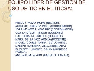 EQUIPO LÍDER DE GESTIÓN DE
USO DE TIC EN EL ITICSA:

  FREDDY ROMO MORA (RECTOR).
  AUGUSTO JIMÉNEZ POLO (COORDINADOR)
  JOSÉ MANOTAS NAVARRO (COORDINADOR).
  GLORIA STEER RINCON (DOCENTE).
  LUIS PERALTA URIELES (DOCENTE).
  MAIRA DE LA HOZ ARDILA (DOCENTE).
  MIGUEL GÓMEZ PARRA (ESTUDIANTE).
  MARLYS CARDONA VILLA (EGRESADA).
  ELIZABETH JIMENEZ EGUIS (MADRE DE
  FAMILIA).
  ANTONIO MERCADO (PADRE DE FAMILIA).
 