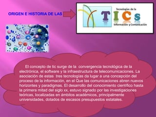 ORIGEN E HISTORIA DE LAS :
El concepto de tic surge de la convergencia tecnológica de la
electrónica, el software y la infraestructura de telecomunicaciones. La
asociación de estas tres tecnologías da lugar a una concepción del
proceso de la información, en el Que las comunicaciones abren nuevos
horizontes y paradigmas. El desarrollo del conocimiento científico hasta
la primera mitad del siglo xx, estuvo signado por las investigaciones
teóricas, localizadas en ámbitos académicos, principalmente
universidades, dotados de escasos presupuestos estatales.
 