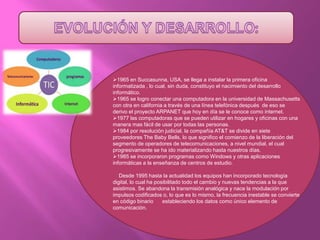1965 en Succasunna, USA, se llega a instalar la primera oficina
informatizada , lo cual, sin duda, constituyo el nacimiento del desarrollo
informático.
1965 se logro conectar una computadora en la universidad de Massachusetts
con otra en california a través de una línea telefónica después de eso se
derivo el proyecto ARPANET que hoy en día se le conoce como internet.
1977 las computadoras que se pueden utilizar en hogares y oficinas con una
manera mas fácil de usar por todas las personas.
1984 por resolución judicial, la compañía AT&T se divide en siete
proveedores The Baby Bells, lo que significo el comienzo de la liberación del
segmento de operadores de telecomunicaciones, a nivel mundial, el cual
progresivamente se ha ido materializando hasta nuestros días.
1985 se incorporaron programas como Windows y otras aplicaciones
informáticas a la enseñanza de centros de estudio.
Desde 1995 hasta la actualidad los equipos han incorporado tecnología
digital, lo cual ha posibilitado todo el cambio y nuevas tendencias a la que
asistimos. Se abandona la transmisión analógica y nace la modulación por
impulsos codificados o, lo que es lo mismo, la frecuencia inestable se convierte
en código binario estableciendo los datos como único elemento de
comunicación.
 