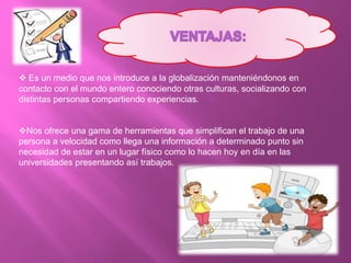  Es un medio que nos introduce a la globalización manteniéndonos en
contacto con el mundo entero conociendo otras culturas, socializando con
distintas personas compartiendo experiencias.
Nos ofrece una gama de herramientas que simplifican el trabajo de una
persona a velocidad como llega una información a determinado punto sin
necesidad de estar en un lugar físico como lo hacen hoy en día en las
universidades presentando así trabajos.
 