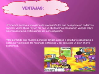 Tenemos acceso a una gama de información los que de repente no podíamos
comprar varios libros hoy en día con un clic tenemos información variada sobre
determinado tema. Estimulando así la investigación.
Ha permitido que muchas personas tengan acceso a estudiar o capacitarse a
distancia vía internet. Ha recortado distancias y por supuesto un gran ahorro
económico.
 
