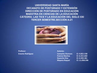 UNIVERSIDAD SANTA MARÍA
     DECANATO DE POSTGRADO Y EXTENSIÓN
    DIRECCIÓN DE POSTGRADO EN EDUCACIÓN
     MAESTRIA EN CIENCIAS DE LA EDUCACIÓN
 CÁTEDRA: LAS TICS Y LA EDUCACIÓN DEL SIGLO XXI
        TERCER SEMESTRE.SECCIÓN A-21




Profesor:                  Autores:
Erasmo Rodríguez           Camacho Xiomara   CI: 4.822.538
                           Francia Maritza   CI: 6.415.660
                           Guanche Elsa      CI: 6.920.381
                           Mayora Raquel     CI: 11.058.596
 