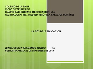 COLEGIO DE LA SALLE 
CICLO DIVERSIFICADO 
CUARTO BACHILLERATO EN EDUCACIÓN «A» 
FACILITADORA: ING. MILDRED VERÓNICA PALACIOS MARTÍNEZ 
LA TICS DE LA EDUCACIÓN 
JUANA CECILIA RAYMUNDO TOLEDO 45 
HUEHUETENANGO 25 DE SEPTIEMBRE DE 2014 
 