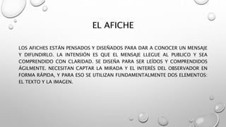 EL AFICHE
LOS AFICHES ESTÁN PENSADOS Y DISEÑADOS PARA DAR A CONOCER UN MENSAJE
Y DIFUNDIRLO. LA INTENSIÓN ES QUE EL MENSAJE LLEGUE AL PUBLICO Y SEA
COMPRENDIDO CON CLARIDAD. SE DISEÑA PARA SER LEÍDOS Y COMPRENDIDOS
ÁGILMENTE. NECESITAN CAPTAR LA MIRADA Y EL INTERÉS DEL OBSERVADOR EN
FORMA RÁPIDA, Y PARA ESO SE UTILIZAN FUNDAMENTALMENTE DOS ELEMENTOS:
EL TEXTO Y LA IMAGEN.
 