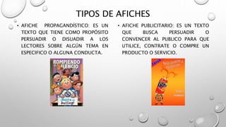 TIPOS DE AFICHES
• AFICHE PROPAGANDÍSTICO: ES UN
TEXTO QUE TIENE COMO PROPÓSITO
PERSUADIR O DISUADIR A LOS
LECTORES SOBRE ALGÚN TEMA EN
ESPECIFICO O ALGUNA CONDUCTA.
• AFICHE PUBLICITARIO: ES UN TEXTO
QUE BUSCA PERSUADIR O
CONVENCER AL PUBLICO PARA QUE
UTILICE, CONTRATE O COMPRE UN
PRODUCTO O SERVICIO.
 