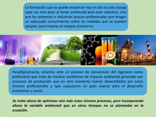 Paradójicamente, estamos ante un proceso de reinvención del ingeniero como
profesional que trata de resolver problemas de impacto ambiental generado por
procesos de producción que en otro momento fueron desarrollados por estos
mismos profesionales y que supusieron un gran avance para el desarrollo
económico y social.
La formación que se puede encontrar hoy en día no solo otorga
cada vez más peso al factor ambiental para este colectivo, sino
que las empresas e industrias buscan profesionales que tengan
un adecuado conocimiento sobre las medidas que se puedan
adoptar para mejorar el respeto al entorno.
Se trata ahora de optimizar aún más estos mismos procesos, pero incorporando
ahora la variable ambiental que en otros tiempos no se planteaba en la
ecuación.
 