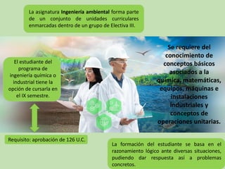 Se requiere del
conocimiento de
conceptos básicos
asociados a la
química, matemáticas,
equipos, máquinas e
instalaciones
industriales y
conceptos de
operaciones unitarias.
La asignatura Ingeniería ambiental forma parte
de un conjunto de unidades curriculares
enmarcadas dentro de un grupo de Electiva III.
El estudiante del
programa de
ingeniería química o
industrial tiene la
opción de cursarla en
el IX semestre.
Requisito: aprobación de 126 U.C.
La formación del estudiante se basa en el
razonamiento lógico ante diversas situaciones,
pudiendo dar respuesta así a problemas
concretos.
 