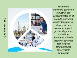 O
B
J
E
T
I
V
O
Formar un
ingeniero químico e
industrial con
conocimientos en el
área de ingeniería
ambiental capaz de
diagnosticar y
evaluar el impacto
producido por las
actividades
humanas, a fin de
proponer opciones
tecnológicas
tendientes a la
conservación
ambiental.
 