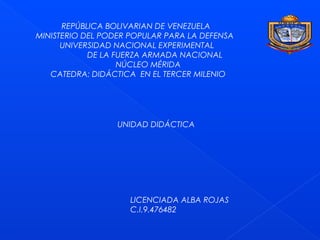 REPÚBLICA BOLIVARIAN DE VENEZUELA
MINISTERIO DEL PODER POPULAR PARA LA DEFENSA
UNIVERSIDAD NACIONAL EXPERIMENTAL
DE LA FUERZA ARMADA NACIONAL
NÚCLEO MÉRIDA
CATEDRA: DIDÁCTICA EN EL TERCER MILENIO
UNIDAD DIDÁCTICA
LICENCIADA ALBA ROJAS
C.I.9.476482
 