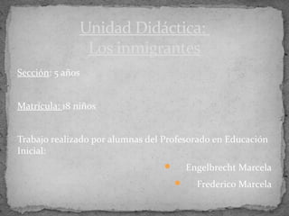 Unidad Didáctica:
                Los inmigrantes
Sección: 5 años


Matrícula: 18 niños


Trabajo realizado por alumnas del Profesorado en Educación
Inicial:
                                         Engelbrecht Marcela
                                           Frederico Marcela
 