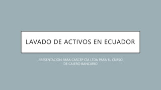 LAVADO DE ACTIVOS EN ECUADOR
PRESENTACIÓN PARA CASCEP CÍA LTDA PARA EL CURSO
DE CAJERO BANCARIO
 